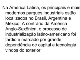 Na América Latina, os principais e mais
 modernos parques industriais estão
 localizados no Brasil, Argentina e
 México. A contrário da América
 Anglo-Saxônica, o processo de
 industrialização latino-americano foi
 tardio e marcado por grande
 dependência de capital e tecnologia
 vindos do exterior.
 
