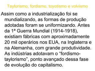 Taylorismo, fordismo, toyotismo e volvismo
Assim como a industrialização foi se
 mundializando, as formas de produção
 adotadas foram se uniformizando. Antes
 da 1ª Guerra Mundial (1914-1918),
 existiam fábricas com aproximadamente
 20 mil operários nos EUA, na Inglaterra e
 na Alemanha, com grande produtividade.
 As indústrias adotavam o “fordismo-
 taylorismo”, ponto avançado dessa fase
 de evolução do capitalismo.
 