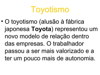 Toyotismo
• O toyotismo (alusão à fábrica
  japonesa Toyota) representou um
  novo modelo de relação dentro
  das empresas. O trabalhador
  passou a ser mais valorizado e a
  ter um pouco mais de autonomia.
 