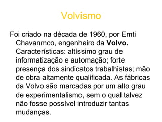 Volvismo
Foi criado na década de 1960, por Emti
 Chavanmco, engenheiro da Volvo.
 Características: altíssimo grau de
 informatização e automação; forte
 presença dos sindicatos trabalhistas; mão
 de obra altamente qualificada. As fábricas
 da Volvo são marcadas por um alto grau
 de experimentalismo, sem o qual talvez
 não fosse possível introduzir tantas
 mudanças.
 