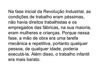 Na fase inicial da Revolução Industrial, as
condições de trabalho eram péssimas,
não havia direitos trabalhistas e os
empregados das fábricas, na sua maioria,
eram mulheres e crianças. Porque nessa
fase, a mão de obra era uma tarefa
mecânica e repetitiva, portanto qualquer
pessoa, de qualquer idade, poderia
executá-la. Além disso, o trabalho infantil
era mais barato.
 