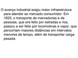 O avanço industrial exigiu maior infraestrutura
 para atender ao mercado consumidor. Em
 1825, o transporte de mercadorias e de
 pessoas, que era feito por estradas e rios,
 passou a ser feito por locomotivas a vapor, que
 percorriam maiores distâncias em intervalos
 menores de tempo, além de transportar carga
 pesada.
 