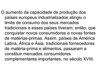 O aumento da capacidade de produção dos
 países europeus industrializados atingiu o
 limite de consumo dos seus mercados
 tradicionais e esses países tiveram, então, que
 conquistar novos consumidores e novas fontes
 de matérias-primas. Assim, países da América
 Latina, África e Ásia, tradicionais fornecedores
 de matéria-prima e alimentos, passaram a
 constituir mercados consumidores
 complementares importantes, no século XVIII.
 