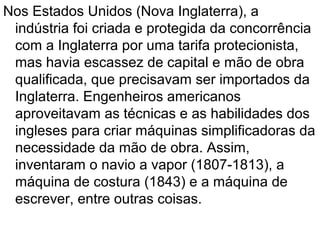 Nos Estados Unidos (Nova Inglaterra), a
 indústria foi criada e protegida da concorrência
 com a Inglaterra por uma tarifa protecionista,
 mas havia escassez de capital e mão de obra
 qualificada, que precisavam ser importados da
 Inglaterra. Engenheiros americanos
 aproveitavam as técnicas e as habilidades dos
 ingleses para criar máquinas simplificadoras da
 necessidade da mão de obra. Assim,
 inventaram o navio a vapor (1807-1813), a
 máquina de costura (1843) e a máquina de
 escrever, entre outras coisas.
 