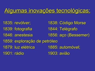 Algumas inovações tecnológicas:Algumas inovações tecnológicas:
1835: revólver;1835: revólver; 1838: Código Morse1838: Código Morse
1839: fotografia1839: fotografia 1844: Telégrafo1844: Telégrafo
1846: anestesia1846: anestesia 1856: aço (Bessemer)1856: aço (Bessemer)
1859: exploração de petróleo1859: exploração de petróleo
1879: luz elétrica1879: luz elétrica 1885: automóvel;1885: automóvel;
1901: rádio1901: rádio 1903: avião1903: avião
 