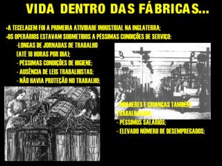 VIDA DENTRO DAS FÁBRICAS...
•A TECELAGEM FOI A PRIMEIRA ATIVIDADE INDUSTRIAL NA INGLATERRA;
•OS OPERÁRIOS ESTAVAM SUBMETIDOS A PÉSSIMAS CONDIÇÕES DE SERVIÇO:
-LONGAS DE JORNADAS DE TRABALHO
(ATÉ 18 HORAS POR DIA);
- PÉSSIMAS CONDIÇÕES DE HIGIENE;
- AUSÊNCIA DE LEIS TRABALHISTAS;
- NÃO HAVIA PROTEÇÃO NO TRABALHO;
- MULHERES E CRIANÇAS TAMBÉM
TRABALHAVAM;
- PÉSSIMOS SALÁRIOS;
- ELEVADO NÚMERO DE DESEMPREGADOS;
 