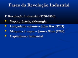 Fases da Revolução IndustrialFases da Revolução Industrial
1ª Revolução Industrial (1750-1850)1ª Revolução Industrial (1750-1850)
 Vapor, têxteis, siderurgiaVapor, têxteis, siderurgia
 Lançadeira volante – John Kay (1733)Lançadeira volante – John Kay (1733)
 Máquina à vapor – James Watt (1768)Máquina à vapor – James Watt (1768)
 Capitalismo IndustrialCapitalismo Industrial
 
