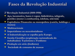 Fases da Revolução IndustrialFases da Revolução Industrial
2ª Revolução Industrial (1850-1950)2ª Revolução Industrial (1850-1950)
 Aço, locomotiva, barco à vapor, hidrelétrica, telégrafo,Aço, locomotiva, barco à vapor, hidrelétrica, telégrafo,
petróleo (motor à combustão), telefone, televisãopetróleo (motor à combustão), telefone, televisão
 Capitalismo Financeiro ou monopolista (cartéis, holdings eCapitalismo Financeiro ou monopolista (cartéis, holdings e
trustes)trustes)
 MultinacionaisMultinacionais
 Imperialismo ou neocolonialismoImperialismo ou neocolonialismo
 A Industrialização se espalha pela EuropaA Industrialização se espalha pela Europa
 Gestão Científica (exploração racionalizada doGestão Científica (exploração racionalizada do
trabalhador): Taylorismo e Fordismotrabalhador): Taylorismo e Fordismo
 Produção em série (fordismo)Produção em série (fordismo)
 Sociedade de consumo de massasSociedade de consumo de massas
 