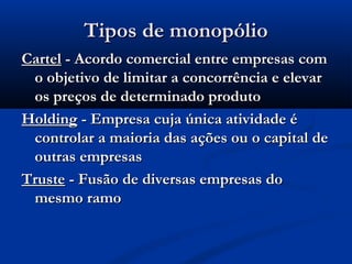 Tipos de monopólioTipos de monopólio
CartelCartel - Acordo comercial entre empresas com- Acordo comercial entre empresas com
o objetivo de limitar a concorrência e elevaro objetivo de limitar a concorrência e elevar
os preços de determinado produtoos preços de determinado produto
HoldingHolding - Empresa cuja única atividade é- Empresa cuja única atividade é
controlar a maioria das ações ou o capital decontrolar a maioria das ações ou o capital de
outras empresasoutras empresas
TrusteTruste - Fusão de diversas empresas do- Fusão de diversas empresas do
mesmo ramomesmo ramo
 