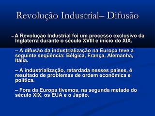 Revolução Industrial– DifusãoRevolução Industrial– Difusão
–– A Revolução Industrial foi um processo exclusivo daA Revolução Industrial foi um processo exclusivo da
Inglaterra durante o século XVIII e início do XIX.Inglaterra durante o século XVIII e início do XIX.
– A difusão da industrialização na Europa teve a– A difusão da industrialização na Europa teve a
seguinte seqüência: Bélgica, França, Alemanha,seguinte seqüência: Bélgica, França, Alemanha,
Itália.Itália.
– A industrialização, retardada nesses países, é– A industrialização, retardada nesses países, é
resultado de problemas de ordem econômica eresultado de problemas de ordem econômica e
política.política.
– Fora da Europa tivemos, na segunda metade do– Fora da Europa tivemos, na segunda metade do
século XIX, os EUA e o Japão.século XIX, os EUA e o Japão.
 