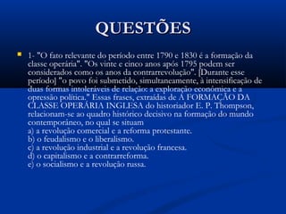 QUESTÕESQUESTÕES
 1-1- "O fato relevante do período entre 1790 e 1830 é a formação da
classe operária". "Os vinte e cinco anos após 1795 podem ser
considerados como os anos da contrarrevolução". [Durante esse
período] "o povo foi submetido, simultaneamente, à intensificação de
duas formas intoleráveis de relação: a exploração econômica e a
opressão política." Essas frases, extraídas de A FORMAÇÃO DA
CLASSE OPERÁRIA INGLESA do historiador E. P. Thompson,
relacionam-se ao quadro histórico decisivo na formação do mundo
contemporâneo, no qual se situam
a) a revolução comercial e a reforma protestante.
b) o feudalismo e o liberalismo.
c) a revolução industrial e a revolução francesa.
d) o capitalismo e a contrarreforma.
e) o socialismo e a revolução russa.
 