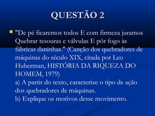 QUESTÃO 2QUESTÃO 2
 "De pé ficaremos todos E com firmeza juramos
Quebrar tesouras e válvulas E pôr fogo às
fábricas daninhas." (Canção dos quebradores de
máquinas do século XIX, citada por Leo
Huberman, HISTÓRIA DA RIQUEZA DO
HOMEM, 1979) 
a) A partir do texto, caracterize o tipo de ação
dos quebradores de máquinas. 
b) Explique os motivos desse movimento.
 