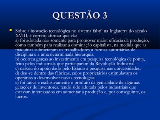 QUESTÃO 3QUESTÃO 3
 Sobre a inovação tecnológica no sistema fabril na Inglaterra do século
XVIII, é correto afirmar que ela:
a) foi adotada não somente para promover maior eficácia da produção,
como também para realizar a dominação capitalista, na medida que as
máquinas submeteram os trabalhadores a formas autoritárias de
disciplina e a uma determinada hierarquia.
b) ocorreu graças ao investimento em pesquisa tecnológica de ponta,
feito pelos industriais que participaram da Revolução Industrial.
c) nasceu do apoio dado pelo Estado à pesquisa nas universidades.
d) deu-se dentro das fábricas, cujos proprietários estimulavam os
operários a desenvolver novas tecnologias.
e) foi única e exclusivamente o produto da genialidade de algumas
gerações de inventores, tendo sido adotada pelos industriais que
estavam interessados em aumentar a produção e, por conseguinte, os
lucros.
 