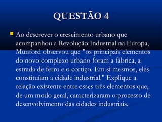 QUESTÃO 4QUESTÃO 4
 Ao descrever o crescimento urbano que
acompanhou a Revolução Industrial na Europa,
Munford observou que "os principais elementos
do novo complexo urbano foram a fábrica, a
estrada de ferro e o cortiço. Em si mesmos, eles
constituíam a cidade industrial." Explique a
relação existente entre esses três elementos que,
de um modo geral, caracterizaram o processo de
desenvolvimento das cidades industriais.
 
