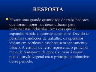 RESPOSTARESPOSTA
 Houve uma grande quantidade de trabalhadores
que foram morar nas áreas urbanas para
trabalhar nas indústrias. Área essa que se
expandiu rápida e desordenadamente. Devido as
péssimas condições de trabalho, os operários
viviam em cortiços e casebres sem saneamento
básico. A estrada de ferro representa o principal
meio de transporte da época, o trem á vapor,
pois o carvão vegetal era o principal combustível
desse período.
 