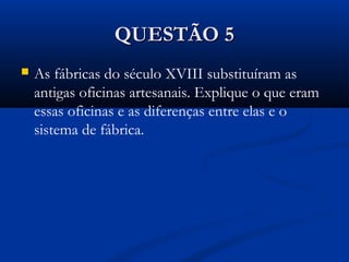QUESTÃO 5QUESTÃO 5
 As fábricas do século XVIII substituíram as
antigas oficinas artesanais. Explique o que eram
essas oficinas e as diferenças entre elas e o
sistema de fábrica.
 