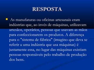 RESPOSTARESPOSTA
  As manufaturas ou oficinas artesanais eram
indústrias que, ao invés de máquinas, utilizavam
artesãos, operários, pessoas que usavam as mãos
para confeccionarem os produtos. A diferença
para o "sistema de fábrica" (imagino que deva se
referir a uma indústria que usa máquinas) é
justamente essa, no lugar das máquinas existiam
pessoas responsáveis pelo trabalho de produção
dos bens.
 