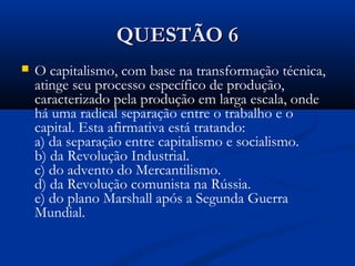 QUESTÃO 6QUESTÃO 6
 O capitalismo, com base na transformação técnica,
atinge seu processo específico de produção,
caracterizado pela produção em larga escala, onde
há uma radical separação entre o trabalho e o
capital. Esta afirmativa está tratando:
a) da separação entre capitalismo e socialismo.
b) da Revolução Industrial.
c) do advento do Mercantilismo.
d) da Revolução comunista na Rússia.
e) do plano Marshall após a Segunda Guerra
Mundial.
 