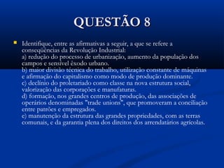 QUESTÃO 8QUESTÃO 8
 Identifique, entre as afirmativas a seguir, a que se refere a
conseqüências da Revolução Industrial:
a) redução do processo de urbanização, aumento da população dos
campos e sensível êxodo urbano.
b) maior divisão técnica do trabalho, utilização constante de máquinas
e afirmação do capitalismo como modo de produção dominante.
c) declínio do proletariado como classe na nova estrutura social,
valorização das corporações e manufaturas.
d) formação, nos grandes centros de produção, das associações de
operários denominadas "trade unions", que promoveram a conciliação
entre patrões e empregados.
e) manutenção da estrutura das grandes propriedades, com as terras
comunais, e da garantia plena dos direitos dos arrendatários agrícolas.
 