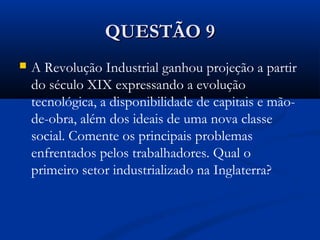QUESTÃO 9QUESTÃO 9
 A Revolução Industrial ganhou projeção a partir
do século XIX expressando a evolução
tecnológica, a disponibilidade de capitais e mão-
de-obra, além dos ideais de uma nova classe
social. Comente os principais problemas
enfrentados pelos trabalhadores. Qual o
primeiro setor industrializado na Inglaterra?
 