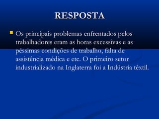 RESPOSTARESPOSTA
 Os principais problemas enfrentados pelos
trabalhadores eram as horas excessivas e as
péssimas condições de trabalho, falta de
assistência médica e etc. O primeiro setor
industrializado na Inglaterra foi a Indústria têxtil.
 
