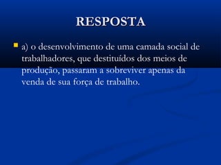 RESPOSTARESPOSTA
 a) o desenvolvimento de uma camada social de
trabalhadores, que destituídos dos meios de
produção, passaram a sobreviver apenas da
venda de sua força de trabalho.
 