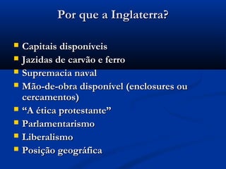 Por que a Inglaterra?Por que a Inglaterra?
 Capitais disponíveisCapitais disponíveis
 Jazidas de carvão e ferroJazidas de carvão e ferro
 Supremacia navalSupremacia naval
 Mão-de-obra disponível (enclosures ouMão-de-obra disponível (enclosures ou
cercamentos)cercamentos)
 ““A ética protestante”A ética protestante”
 ParlamentarismoParlamentarismo
 LiberalismoLiberalismo
 Posição geográficaPosição geográfica
 