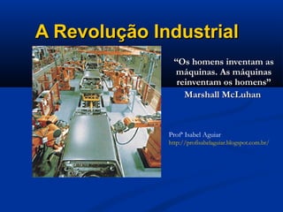 A Revolução IndustrialA Revolução Industrial
““Os homens inventam asOs homens inventam as
máquinas. As máquinasmáquinas. As máquinas
reinventam os homens”reinventam os homens”
Marshall McLuhanMarshall McLuhan
Profª Isabel Aguiar
http://profisabelaguiar.blogspot.com.br/
 