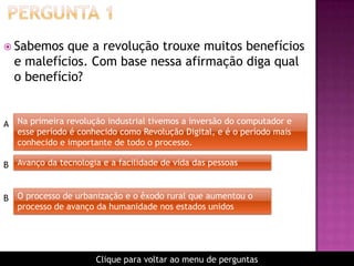  Sabemos que a revolução trouxe muitos benefícios
e malefícios. Com base nessa afirmação diga qual
o benefício?
Na primeira revolução industrial tivemos a inversão do computador e
esse período é conhecido como Revolução Digital, e é o período mais
conhecido e importante de todo o processo.
A
B Avanço da tecnologia e a facilidade de vida das pessoas
B O processo de urbanização e o êxodo rural que aumentou o
processo de avanço da humanidade nos estados unidos
Clique para voltar ao menu de perguntas
 