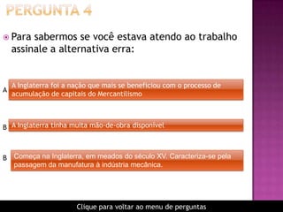  Para sabermos se você estava atendo ao trabalho
assinale a alternativa erra:
A Inglaterra foi a nação que mais se beneficiou com o processo de
acumulação de capitais do Mercantilismo
A
B
Começa na Inglaterra, em meados do século XV. Caracteriza-se pela
passagem da manufatura à indústria mecânica.
B
A Inglaterra tinha muita mão-de-obra disponível
Clique para voltar ao menu de perguntas
 