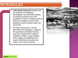  A Revolução Industrial consistiu em
um conjunto de mudanças
tecnológicas com profundo impacto
no processo produtivo em nível
econômico e social. Iniciada no Reino
Unido em meados do século XVIII,
expandiu-se pelo mundo a partir do
século XIX.
 Ao longo do processo, a era da
agricultura foi superada, a máquina
foi superando o trabalho humano,
uma nova relação entre capital e
trabalho se impôs, novas relações
entre nações se estabeleceram e
surgiu o fenômeno da cultura de
massa, entre outros eventos.
Dalva
 