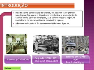  Devido a uma combinação de fatores, foi possível fazer grandes
transformações, como o liberalismo econômico, a acumulação de
capital e uma série de invenções, tais como o motor a vapor. O
capitalismo tornou-se o sistema econômico vigente.
 A Revolução Industrial é comumente dividida em 3 partes:
Daiana
Primeira (1780-1830)
Segunda (1860-1945)
Revolução Tecnológica
Terceira (1970-Até
hoje)
Revolução Digital.
 