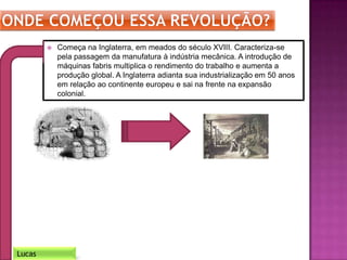  Começa na Inglaterra, em meados do século XVIII. Caracteriza-se
pela passagem da manufatura à indústria mecânica. A introdução de
máquinas fabris multiplica o rendimento do trabalho e aumenta a
produção global. A Inglaterra adianta sua industrialização em 50 anos
em relação ao continente europeu e sai na frente na expansão
colonial.
Lucas
 