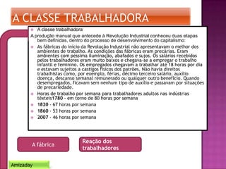  A classe trabalhadora
A produção manual que antecede à Revolução Industrial conheceu duas etapas
bem definidas, dentro do processo de desenvolvimento do capitalismo:
 As fábricas do início da Revolução Industrial não apresentavam o melhor dos
ambientes de trabalho. As condições das fábricas eram precárias. Eram
ambientes com péssima iluminação, abafados e sujos. Os salários recebidos
pelos trabalhadores eram muito baixos e chegava-se a empregar o trabalho
infantil e feminino. Os empregados chegavam a trabalhar até 18 horas por dia
e estavam sujeitos a castigos físicos dos patrões. Não havia direitos
trabalhistas como, por exemplo, férias, décimo terceiro salário, auxílio
doença, descanso semanal remunerado ou qualquer outro benefício. Quando
desempregados, ficavam sem nenhum tipo de auxílio e passavam por situações
de precariedade.
 Horas de trabalho por semana para trabalhadores adultos nas indústrias
têxteis1780 - em torno de 80 horas por semana
 1820 - 67 horas por semana
 1860 - 53 horas por semana
 2007 - 46 horas por semana
A fábrica
Reação dos
trabalhadores
Amizaday
 