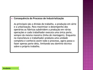  Consequência do Processo de Industrialização
As principais são a divisão do trabalho, a produção em série
e a urbanização. Para maximizar o desempenho dos
operários as fábricas subdividem a produção em várias
operações e cada trabalhador executa uma única parte,
sempre da mesma maneira (linha de montagem). Enquanto
na manufatura o trabalhador produzia uma unidade
completa e conhecia assim todo o processo, agora passa a
fazer apenas parte dela, limitando seu domínio técnico
sobre o próprio trabalho.
Anabele
 