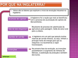  Vários são os fatores que explicam o início da revolução Industrial na
Inglaterra:
Jeferson
Acúmulo de capitais
Mão-de-obra disponível
Invenções
Jazidas de carvão
A Inglaterra foi a nação que mais se beneficiou
com o processo de acumulação de capitais do
Mercantilismo.
Resultante do processo de substituição da
agricultura pela pastagem. Saída da zona rural
para a urbana.
A Inglaterra era um país que possuía muitas
reservas de carvão mineral, ou seja, tinham a
principal fonte de energia para que as
máquinas e as locomotivas à vapor
funcionassem.
Na primeira fase da revolução, as invenções
possibilitaram o surgimento de milhares de
fábricas, a aceleração da produção e também
dos lucros.
 