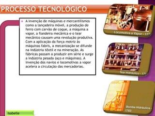  A invenção de máquinas e mercantilismos
como a lançadeira móvel, a produção de
ferro com carvão de coque, a máquina a
vapor, a fiandeira mecânica e o tear
mecânico causam uma revolução produtiva.
Com a aplicação da força motriz às
máquinas fabris, a mecanização se difunde
na indústria têxtil e na mineração. As
fábricas passam a produzir em série e surge
a indústria pesada (aço e máquinas). A
invenção dos navios e locomotivas a vapor
acelera a circulação das mercadorias.
Isabelle
 