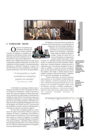 ARevoluçãoIndustrial
O PIONEIRISMO INGlêSO PIONEIRISMO INGlêSO PIONEIRISMO INGlêSO PIONEIRISMO INGlêSO PIONEIRISMO INGlêS
O
declínio do feudalismo ge
rou inúmeras alterações em
toda a Europa ocidental.
Contudo, na Inglaterra as mudanças pa-
tentearam-se mais latentes criando o clima
ideal para o pioneirismo industrial. No as-
pecto político o país nasceu diferente dos
demais, pois a Magna Carta limitava as ações do rei
evidenciando o poder do Parlamento. No século XVII,
explodiram as tensões quando a monarquia pretendeu
domesticar os indomáveis burgueses. A guerra civil
de 1640-1648 teve como conseqüência o fim das pre-
tensões absolutistas e morte do rei em praça pública.
A derrubada da monarquia absoluta alçou a
burguesia ao poder. Em 1689, a Declaração dos Direi-
tos transferiu ao Parlamento o poder de governar a
nação. Para sorte dos ingleses as regras conservado-
ras do mercantilismo foram banidas e substituídas por
medidas de caráter liberal. O investimento maciço nas
manufaturas distinguiu a economia inglesa deixando
para trás as outras nações européias.AHolanda, even-
tual concorrente, foi golpeada mortalmente com osAtos
de Navegação, de Cronwell, em 1652. Com isso tirou
dos holandeses a lucrativa fonte de renda baseada no
transporte das inúmeras mercadorias inglesas.
De outro lado, as mudanças políticas e econô-
micas dos países concorrentes andavam a passo de
tartaruga. Na França, o feudalismo só foi definitiva-
mente extinto na revolução de 1789. O atraso do país
ficou patente no esforço de Napoleão, em competir
com a Inglaterra no frustrado Bloqueio Continental.
Com outros problemas, Alemanha a Itália sofreram o
peso da fragmentação política, até a tardia unificação
de 1870.ARússia, embora despontasse como gigante,
carecia de financiamento externo.
Na Inglaterra o desenvolvimento acelerado da
economia surtiu efeitos positivos na configuração do
mundo rural. No início da época moderna, o
fenômeno dos cercamentos praticamen-
te eliminou o que restava de feudalismo.
Muitas terras destinadas à agricultura
foram usadas na criação de carneiros e
ovelhas. A partir do século XVI, as
áreas rurais inglesas se integraram às
grandes cidades fornecendo a maté-
ria prima - lã - utilizada em larga escala na produção de
tecidos.As modificações de cunho capitalista, implan-
taram uma a estrutura dinâmica e promissora para os
empresários que viviam dessas atividades. No que se
refere ao trabalho, a criação de animais de pequeno
porte, excluiu centenas de camponeses de suas ativida-
des originais. Sem opção, a maioria migrava para as
cidades, tornando-se mão-de-obra barata, “engordan-
do” os lucros dos proprietários de manufaturas.
“Perdeu a agricultura, no primeiro momento,
depois ganhou em racionalidade e produtividade. Ga-
nhou a indústria, com fácil recrutamento de mão-de-
obra: se lhe faltava a princípio formação técnica, com-
pensava com a aceitação de pequeno salário. Como
diz Mantoux, formarão a multidão trabalhadora, o
povo anônimo das fábricas, o exército da revolução
industrial. Antes, dispersos nos campos abertos, tinham
suas pequenas atividades artesanais ou
manufatureiras.
Comerciantes e
fabricantes de
roupas
comparam a
qualidade e os
preços das
mercadorias,
nesta ilustração
de 1814.
“A locomotiva é mais
assombrosa máquina
jamais inventada”
The Observer. 1808
Caldeira
hemisférica da
bomba de
Newcomen.
1788
 