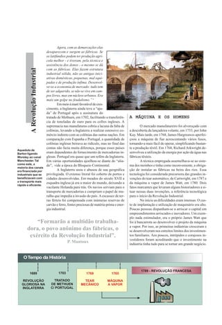 ARevoluçãoIndustrial
Agora, com as demarcações elas
desaparecem e surgem as fábricas. Se
os latifúndios podem ter produção agrí-
cola melhor - e tiveram, pela técnica e
assistência dos donos - o mesmo se dá
com as fábricas. Elas fazem estrutura
industrial sólida, não as antigas inici-
ativas domésticas, pequenas, mal equi-
padas e de produção ínfima. Desenvol-
ve-se a economia de mercado: tudo tem
de ser adquirido, se não se vive em cam-
pos livres, mas em núcleos urbanos. Era
mais um golpe no feudalismo.” 4
Emmeioàmaréfavoráveldecres-
cimento, a Inglaterra ainda teve a “aju-
da” de Portugal após a assinatura do
tratado de Methuen, em 1702, facilitando a transferên-
cia de toneladas de ouro para os cofres ingleses. A
supremacia nas manufaturas cobria a lacuna da falta de
colônias, levando a Inglaterra a realizar ostensivo co-
mércio indireto com as colônias das outras nações. Em
comparação com Espanha e Portugal, a quantidade de
colônias inglesas beirava ao ridículo, mas no final das
contas não fazia muita diferença, porque esses países
eram dependentes do fornecimento de mercadorias in-
glesas. Portugal era quase que um refém da Inglaterra.
Em várias oportunidades ajoelhou-se diante do “alia-
do”, vide a época do Bloqueio Continental.
A Inglaterra usou e abusou de sua geográfica
privilegiada. O extenso litoral foi coberto de portos e
cidades desenvolvidas. Em meados do século XVII a
esquadra inglesa já era a maior do mundo, deixando a
vacilante Holanda para trás. Os navios serviam para o
transporte de mercadorias e cumpriam o papel de mu-
ralha que impedia a invasão do país. A escassez de ter-
ras férteis foi compensada com inúmeras reservas de
carvão e ferro, fontes preciosas de matéria-prima e ener-
gia industrial.
A MÁQUINA E OS HOMENSA MÁQUINA E OS HOMENSA MÁQUINA E OS HOMENSA MÁQUINA E OS HOMENSA MÁQUINA E OS HOMENS
O mercado manufatureiro foi alvoroçado com
a descoberta da lançadeira volante, em 1733, por John
Kay. Mais tarde, em 1768, James Hargreawes aperfei-
çoou a máquina de fiar acrescentando vários fusos,
tornando-a mais fácil de operar, simplificando bastan-
te a produção têxtil. Em 1768, Richard Arkwright de-
senvolveu a utilização da energia por ação da água nas
fábricas têxteis.
A técnica empregada assemelhava-se ao siste-
ma dos moinhos e tinha como inconveniente, a obriga-
ção de instalar as fábricas na beira dos rios. Essa
tecnologia foi considerada precursora das grandes in-
venções do tear automático, de Cartwright, em 1787 e
da máquina a vapor de James Watt, em 1780. Dois
fatos marcantes que levaram alguns historiadores a si-
tuar nessas duas invenções, a referência tecnológica
para o início da Revolução Industrial.
No início as dificuldades eram imensas. O cus-
to de implantação e utilização de maquinário era alto.
Poucas pessoas dispunham-se a arriscar o capital em
empreendimentos arriscados e inovadores. Um exem-
plo nada estimulador, era o próprio James Watt que
foi à bancarrota ao desenvolver o projeto da máquina
a vapor. Por isso, as primeiras indústrias cresceram e
se desenvolveram nos estreitos limites dos investimen-
tos familiares. Aos poucos, intrépidos e corajosos in-
vestidores foram acreditando que o investimento na
indústria tinha tudo para se tornar um grande negócio.
OTempo da História
1689
REVOLUÇÃO
GLORIOSA NA
INGLATERRA
1703
TRATADO
DE METHUEN
C/ PORTUGAL
1769
TEAR
MECÂNICO
1765
MÁQUINA
A VAPOR
1789 - REVOLUÇÃO FRANCESA
Aqueduto de
Barton ligando
Worsley ao canal
Manchester. Tal
como este, a
maioria dos canais
era financiada por
industriais que se
beneficiavam com
o transporte mais
rápido e eficiente.
“Formarão a multidão trabalha-
dora, o povo anônimo das fábricas, o
exército da Revolução Industrial”.
P. Mantoux
 