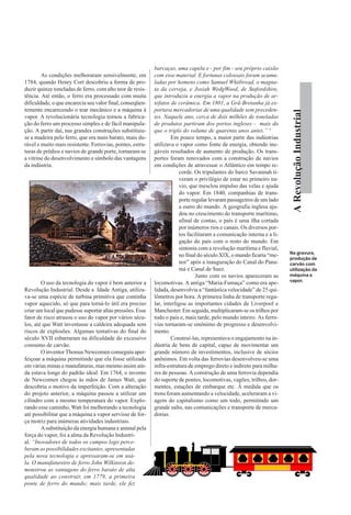 ARevoluçãoIndustrial
As condições melhoraram sensivelmente, em
1784, quando Henry Cort descobriu a forma de pro-
duzir quinze toneladas de ferro, com alto teor de resis-
tência. Até então, o ferro era processado com muita
dificuldade, o que encarecia seu valor final, conseqüen-
temente encarecendo o tear mecânico e a máquina à
vapor. A revolucionária tecnologia tornou a fabrica-
ção do ferro um processo simples e de fácil manipula-
ção. A partir daí, nas grandes construções substituiu-
se a madeira pelo ferro, que era mais barato, mais du-
rável e muito mais resistente. Ferrovias, pontes, estru-
turas de prédios e navios de grande porte, tornaram-se
a vitrine do desenvolvimento e símbolo das vantagens
da indústria.
O uso da tecnologia do vapor é bem anterior a
Revolução Industrial. Desde a Idade Antiga, utiliza-
va-se uma espécie de turbina primitiva que continha
vapor aquecido, só que para torná-lo útil era preciso
criar um local que pudesse suportar altas pressões. Esse
fator de risco atrasou o uso do vapor por vários sécu-
los, até que Watt inventasse a caldeira adequada sem
riscos de explosões. Algumas tentativas do final do
século XVII esbarraram na dificuldade do excessivo
consumo de carvão.
O inventor Thomas Newcomen conseguiu aper-
feiçoar a máquina permitindo que ela fosse utilizada
em várias minas e manufaturas, mas mesmo assim ain-
da estava longe do padrão ideal. Em 1764, o invento
de Newcomen chegou às mãos de James Watt, que
descobriu o motivo da imperfeição. Com a alteração
do projeto anterior, a máquina passou a utilizar um
cilindro com a mesmo temperatura do vapor. Explo-
rando esse caminho, Watt foi melhorando a tecnologia
até possibilitar que a máquina a vapor servisse de for-
ça motriz para inúmeras atividades industriais.
Asubstituição da energia humana e animal pela
força do vapor, foi a alma da Revolução Industri-
al. “Inovadores de todos os campos logo perce-
beram as possibilidades excitantes, apresentadas
pela nova tecnologia e apressaram-se em usá-
la. O manufatureiro de ferro John Wilkinson de-
monstrou as vantagens do ferro barato de alta
qualidade ao construir, em 1779, a primeira
ponte de ferro do mundo; mais tarde, ele fez
barcaças, uma capela e - por fim - seu próprio caixão
com esse material. E fortunas colossais foram acumu-
ladas por homens como Samuel Whitbread, o magna-
ta da cerveja, e Josiah WedgWood, de Stafordshire,
que introduziu a energia a vapor na produção de ar-
tefatos de cerâmica. Em 1801, a Grã-Bretanha já ex-
portava mercadorias de uma qualidade sem preceden-
tes. Naquele ano, cerca de dois milhões de toneladas
de produtos partiram dos portos ingleses - mais do
que o triplo do volume de quarenta anos antes.” 5
Em pouco tempo, a maior parte das indústrias
utilizava o vapor como fonte de energia, obtendo ine-
gáveis resultados de aumento de produção. Os trans-
portes foram renovados com a construção de navios
em condições de atravessar o Atlântico em tempo re-
corde. Os tripulantes do barco Savannah ti-
veram o privilégio de estar no primeiro na-
vio, que mesclou impulso das velas e ajuda
do vapor. Em 1840, companhias de trans-
porte regular levaram passageiros de um lado
a outro do mundo. A geografia inglesa aju-
dou no crescimento do transporte marítimo,
afinal de contas, o país é uma ilha cortada
por inúmeros rios e canais. Os diversos por-
tos facilitaram a comunicação interna e a li-
gação do país com o resto do mundo. Em
sintonia com a revolução marítima e fluvial,
no final do século XIX, o mundo ficaria “me-
nor” após a inauguração do Canal do Pana-
má e Canal de Suez.
Junto com os navios apareceram as
locomotivas. A antiga “Maria-Fumaça” como era ape-
lidada, desenvolvia a “fantástica velocidade” de 25 qui-
lômetros por hora. A primeira linha de transporte regu-
lar, interligou as importantes cidades de Liverpool e
Manchester. Em seguida, multiplicaram-se os trilhos por
todo o país e, mais tarde, pelo mundo inteiro. As ferro-
vias tornaram-se sinônimo de progresso e desenvolvi-
mento.
Construí-las, representava o engajamento na in-
dústria de bens de capital, capaz de movimentar um
grande número de investimentos, inclusive de sócios
anônimos. Em volta das ferrovias desenvolveu-se uma
infra-estrutura de emprego direto e indireto para milha-
res de pessoas. A construção de uma ferrovia dependia
do suporte de pontes, locomotivas, vagões, trilhos, dor-
mentes, estações de embarque etc. À medida que os
trens foram aumentando a velocidade, aceleraram a vi-
agem do capitalismo como um todo, permitindo um
grande salto, nas comunicações e transporte de merca-
dorias.
Na gravura,
produção de
carvão com
utilização da
máquina a
vapor.
 