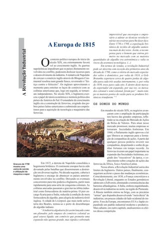 ARevoluçãoIndustrial
O
contexto político europeu do início do
século XIX, era extremamente favorá
vel ao crescimento inglês. As guerras
napoleônicas impediram que os países diretamente en-
volvidos no conflito, pudessem deslocar recursos para
o desenvolvimento da indústria. A tentativa de Napoleão
de cercear o comércio inglês através do Bloqueio Con-
tinental resultou num grande fiasco, revertendo o “fei-
tiço contra o feiticeiro”. Os ingleses aproveitaram o
momento para estreitar os laços de comércio com as
colônias americanas que, logo em seguida, se tornari-
am independentes. No século XIX, a Inglaterra exer-
ceu o papel de tutora econômica e mentora política dos
países da América do Sul. O estandarte do crescimento
inglês era a construção de ferrovias, exigindo dos po-
bres países latino-americanos a submissão aos emprés-
timos para a aquisição de tecnologia e maquinário das
ferrovias.
Em 1815, a derrota de Napoleão consolidou a
hegemonia britânica. O continente europeu havia sido
devastado pelas batalhas que disseminaram a destrui-
ção em diversas regiões. Na década seguinte, caberia à
Inglaterra o encargo de abastecer os países anterior-
mente envolvidos no conflito. Deixando os eventuais
concorrentes para trás poderia a Inglaterra, partir mais
rapidamente para uma série de conquistas coloniais. As
colônias anexadas passaram a gravitar na órbita indus-
trial como fornecedoras de matéria-prima. O pior en-
cargo ficaria para a Índia, reduzida à condição de mera
fornecedora de algodão, para alegria da indústria têxtil
inglesa. A cidade de Liverpool, que mais tarde seria a
terra dos Beatles, tornou-se o porto de desembarque
do algodão indiano.
“A indústria algodoeira foi assim lançada como
um planador, pelo empuxo do comércio colonial ao
qual estava ligada; um comércio que prometia uma
expansão não apenas grande, mas rápida e sobretudo
imprevisível que encorajou o empre-
sário a adotar as técnicas revolucio-
nárias necessárias para lhe fazer face.
Entre 1750 e 1769, a exportação bri-
tânica de tecidos de algodão aumen-
tou mais de dez vezes. Assim, a recom-
pensa para o homem que entrou pri-
meiro no mercado com as maiores
quantidades de algodão era astronômica e valia os
riscos da aventura tecnológica. (...)
Em termos de vendas, a revolução Industrial
pode ser descrita com exceção dos primeiros anos da
década de 1780, como a vitória do mercado exporta-
dor sobre o doméstico; por volta de 1814, a Grã-
Bretanha exportava cerca de quatro jardas de algo-
dão para cada três usadas internamente, e, por volta
de 1850, treze para cada oito. E dentro deste merca-
do exportador em expansão, por sua vez, os merca-
dos colonial e semi·colonial, foram por”. muito tem-
po os maiores pontos de vazão para os produtos bri-
tânicos triunfarem.” 6
OS DONOS DO MUNDOOS DONOS DO MUNDOOS DONOS DO MUNDOOS DONOS DO MUNDOOS DONOS DO MUNDO
Em meados do século XIX, os negócios avan-
çaram com a ampliação da participação
nos lucros das grandes empresas, refle-
tindo-se na criação do Mercado de Ações
da Bolsa de Valores. Para atuar nesse
mercado promissor, muitas empresas se
tornaram Sociedades Anônimas. Em
1844, o Parlamento inglês aprovou a lei
que liberava as empresas para a forma-
ção de companhias de ações.Apartir daí
qualquer pessoa poderia investir nas
companhias, despertando o sonho de ga-
nhar fortunas em tempo recorde. As
ferrovias tiveram um papel importante na
expansão das SociedadesAnônimas, exi-
gindo dos “executivos” da época, o co-
nhecimento sobre cotações de ações das
ferrovias da África, Ásia eAmérica Latina.
Nessa altura, a Revolução Industrial sairia dos
limites da Inglaterra. Outros países, finalmente, con-
seguiram acelerar o passo das mudanças econômicas.
Coincidentemente, em 1830, a França concretizava a
Revolução Liberal, enquanto os Estados germânicos
adotavamoZollverein,eliminandoareminiscênciasdas
barreiras alfandegárias. A Itália, embora engatinhando,
desenvolvia indústrias no norte, na região do Piemonte.
A Rússia também entrou na briga, com as precárias
“armas” que dispunha desenvolvendo “meia dúzia” de
indústrias, em poucas cidades do lado ocidental do im-
pério. Fora da Europa, encontramos EUA e Japão ex-
pandindo um padrão industrial moderno e produtivo.
Mais adiante, em outro capítulo, analisaremos os efei-
tos dessa competição.
AEuropa de 1815
Gravura de 1758
mostra uma
usina de carvão
e utilização da
maquina a vapor
 