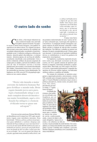 ARevoluçãoIndustrial
C
om efeito, a Revolução Industrial mu
dou o retrato do mundo, mas, nem tudo
foi júbilo e desenvolvimento. No aspec-
to social os efeitos foram desiguais, com padrões in-
suportáveis de sobrevivência. Os viajantes da época,
descreveram comoventes narrativas do cotidiano nas
sociedades industrializadas, ressaltando a brutal desi-
gualdade social. A indústria configurou a diferença da
minoria - dona do capital e das indústrias - e a imensa
maioria - detentora apenas, de sua força de trabalho,
socialmente classificada como proletariado. Com o
atrativo industrial, milhares de pessoas migraram do
campo para as cidades, à procura de melhores condi-
ções de vida. O fenômeno suscitou a inversão
populacional, provocando o crescimento desordenado
das cidades, contrastando bairros ricos, com as fave-
las construídas nas encostas e terras abandonadas. Na
Inglaterra, em 1850, cerca de 55% da população aglo-
merava-se nos centros urbanos.
O jovem escritor americano Herman Melville,
ao desembarcar em Liverpool em 1839, após sua pri-
meira viagem como marinheiro mercante, ficou
horrorizado.“Pobreza, pobreza, pobreza em perspec-
tivas quase infindáveis: e carência e desgraça cam-
baleando de braços dados por essas ruas miseráveis”,
escreveu ele mais tarde.Melville lembrava de estar ca-
minhando por um beco, passar por um gradil aberto ,
ouvir um gemido de doer na alma e espiar para den-
tro na escuridão:“ali, cerca de quinze pés abaixo da
calçada, agachada numa imundície indescritível, com
a cabeça inclinada,estava
a figura do que fora uma
mulher. Seus braços azuis
cingiam no colo lívido duas
coisas mirradas como cri-
anças, que se inclinavam
em direção a ela, um de
cada lado. A princípio eu
não sabia se estavam vivas
ou mortas”. 7
O preço mais baixo
dos produtos industrializados foi uma “camisa de for-
ça” para o artesanato que, via de regra, não suportava a
concorrência. A competição desleal estrangulou a pe-
quena empresa de perfil artesanal, reduzindo o traba-
lhador artesão à condição de mão-de-obra excedente
das indústrias. Nas fábricas o trabalho era penoso em
demasia.Emgeral,ajornadadiáriaerade12horas,quase
sem descanso. A inexistência de legislação trabalhista
deixou os trabalhadores à mercê da ganância de
empresários inescrupulosos.
Na Inglaterra, as primeiras expressões de pro-
testo contra essa aberração ocorreram na Revolta
Ludista, em 1812, quando centenas de operários que-
braram as máquinas, destruindo instalações e equipa-
mentos fabris. Mais tarde, em 1830, surgiu o Movimen-
to Cartista, expressando politicamente o empenho dos
operários de diversas regiões inglesas, reivindicando
melhores salários e condições de trabalho.
No restante do continente, os operários amar-
garam a organização precária e atravessaram o século
XIX, penando para conseguir pequenas mudanças. Só
após a I Guerra Mundial ocorreriam avnços sociais e
políticas perceptíveis, mesmo assim, nos países mais
ricos. Nos outros,
prevaleceria,pormui-
to tempo, o “capita-
lismo selvagem”.
O trabalho das
crianças e das mulhe-
res era utilizado com
freqüência, por ser
mais barato represen-
tando um custo menor
para as indústrias. Em
1842, foi aprovada na
Inglaterra,umalegisla-
ção proibindo a admis-
são de mulheres e cri-
anças para o trabalho
no interior das minas
de carvão, condicionando
ainda, o menor de idade à edu-
cação obrigatória. Apesar de co-
erente, a lei esbarrava na falta de
escolas e na precariedade da renda familiar. Em conse-
qüência, as crianças das famílias mais pobres eram obri-
gadas a aceitar o trabalho para completar o provento
familiar. Qualquer semelhança com a atualidade, não é
mera coincidência!
O outro lado do sonho
“Desta vala imunda a maior
corrente da indústria humana flui
para fertilizar o mundo todo. Deste
esgoto imundo jorra ouro puro.
Aqui a humanidade atinge o seu
mais completo desenvolvimento e
sua maior brutalidade, aqui a civi-
lização faz milagres e o homem
civilizado torna-se quase um
selvagem” 1
 