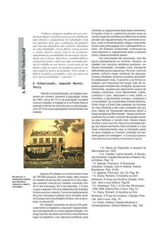 ARevoluçãoIndustrial
“A fábrica inaugurou também um novo siste-
ma de produção, tornando o processo de trabalho um
dado objetivo e independente do trabalhador. Com
isso queremos dizer, que o rendimento da produção
não está mais dependente das condições individuais
de cada trabalhador. A nova fábrica tornou possível
o estudo objetivo destes fatores de produção,
aumentando as possibilidades de associação da pro-
dução com a ciência. Além disso, o trabalho fabril se
caracterizou desde o início por uma acentuada divi-
são de trabalho no seu interior. A associação de um
número cada vez maior de produtores passou a ser
uma exigência técnica da produção. Neste sentido, a
fábrica socializou a produção, e por isso gerou um
novo tipo de trabalhador: o operário.” 8
A Urbanização, segundo MarwinA Urbanização, segundo MarwinA Urbanização, segundo MarwinA Urbanização, segundo MarwinA Urbanização, segundo Marwin
PerryPerryPerryPerryPerry
“Devido à industrialização, as cidades cres-
ceram em número, tamanho e população. Antes
de 1800, cerca de 10 % da população européia
vivia em cidades; a Inglaterra e os Países Baixos
estavam à frente do caminho para a urbanização,
com 20 % de suas populações concentradas nas
cidades.
Apenas 45 cidades no mundo tinham mais
de 100.000 pessoas vivendo nelas. Mas mesmo
na metade do século XIX, quando 52 % dos ingle-
ses estavam vivendo em cidades, somente com
25 % dos franceses, 36 % dos alemães, 7 % dos
russos e apenas 10% dos habitantes dos Estados
Unidos ocorria o mesmo. 0 enorme deslocamento
da zona rural para a urbana como moradia, tanto
na Europa como nos Estados Unidos, veio a acon-
tecer no século XX.
As cidades industriais do século XIX parti-
cularmente na Inglaterra, cresceram rapidamente,
sem planejamento ou muita regulamentação. Um
longo período de desenvolvimento industrial teve
lugar na Inglaterra, com algumas tentativas para
controlar ou regulamentar esse desenvolvimento.
0 orgulho cívico e o patrocínio privado eram as
únicas forças de combate aos efeitos da iniciativa
privada não regulamentada. No continente euro-
peu, onde a industrialização chegou mais tarde,
houve mais preocupação com o planejamento ur-
bano. Os Estados continentais mostravam-se
mais dispostos a regulamentar tanto a indústria
como o desenvolvimento urbano.
Um crescimento tão acentuado, com tão
pouco planejamento ou controle, deixava. as
cidades com serviços sanitários precários, ne-
nhuma iluminação, moradias ruins, transporte
deficientee pouca segurança. Os ricos, como os
pobres, sofriam nesse ambiente de doenças,
crimes e fealdade, embora os pobres obviamen-
te padecessem mais. 0 governo e as firmas re-
lutavam com frequencia em lançar mão de im-
postos para remediar tais condições. Quase una-
nimemente, aqueles que escreveram acerca de
cidades industriais, como Manchester, Leeds,
Liverpool e Lyon, descrevem o mau cheiro, a
imundície, o ajuntamento inumano, a pobreza e
a imoralidade. Os romancistas Charles Dickens,
Victor Hugo e Émile Zola captaram os horrores
da vida industrial e das más condições dos po-
bres. Alexis de Tocqueville descreveu assim a
fossa sanitária de Manchester: “desse pútrido es-
coadouro flui a maior corrente de energia huma-
na para fertilizar o mundo todo. Dessa cloaca
imunda, o puro ouro flui. Aqui a humanidade atin-
ge seu desenvolvimento mais completo e o seu
maior embrutecimento; aqui a civilização opera
os seus milagres e o homem civilizado se con-
verte quase num selvagem”. In Civilização Ocidental.
Uma História Concisa. Martins Fontes Editora. Pág 542
1 In. Alexis de Toqueville. A respeito de
Manchester em 1835.
2 In. Canêdo, Letícia Bicalho. A Revolu-
ção Industrial. Coleção Discutindo a História. Atu-
al Editora. Pág. 14.
3
In. Iglésias, Francisco. A Revolução
Industrial. Coleção Tudo é História. Editora
Brasiliense. Pág. 41/42.
4
In. Iglésias, Francisco. Op. Cit. Pág. 80.
5
In. Overy, Richard. A Indústria na Grã-
Bretanha. A Força da Iniciativa Coleção Time-
Life.. Abril Livros Editora. Pág.58.
6
In. Hobsbawn, Eric J. A Era das Revoluções.
1789-1848. Editora Paz e Terra. Pág. 51.
7
In. Overy, Richard. A Indústria na Grã-
Bretanha. A Força da Iniciativa. Coleção Time-
Life. Abril Livros. Pág. 70.
8
In. Pedro, Antônio. História Moderna e
Contemporânea. Editora Moderna. Pág. 128.
Na gravura, o
transporte coletivo
que mesclava
maquina a vapor e
carruagem
 
