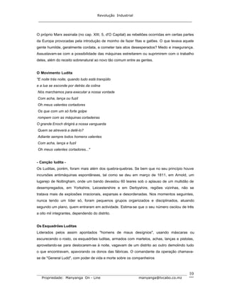 Revolução Industrial
_____________________________________________________________________
_______________________________________________________________________________
Propriedade: Manyanga On - Line manyanga@tvcabo.co.mz
10
O próprio Marx assinala (no cap. XIII, 5, d'O Capital) as rebeliões ocorridas em certas partes
da Europa provocadas pela introdução de moinho de fazer fitas e galões. O que levava aquele
gente humilde, geralmente cordata, a cometer tais atos desesperados? Medo e insegurança.
Assustavam-se com a possibilidade das máquinas estreitarem ou suprimirem com o trabalho
deles, além do receito sobrenatural ao novo tão comum entre as gentes.
O Movimento Ludita
"E noite trás noite, quando tudo está tranqüilo
e a lua se esconde por detrás da colina
Nós marchamos para executar a nossa vontade
Com acha, lança ou fuzil
Oh meus valentes cortadores
Os que com um só forte golpe
rompem com as máquinas cortadeiras
O grande Enoch dirigirá a nossa vanguarda
Quem se atreverá a detê-lo?
Adiante sempre todos homens valentes
Com acha, lança e fuzil
Oh meus valentes cortadores..."
- Canção ludita -
Os Luditas, porém, foram mais além dos quebra-quebras. Se bem que no seu princípio houve
incursões antimáquinas espontâneas, tal como se deu em março de 1811, em Arnold, um
lugarejo de Nottingham, onde um bando devastou 60 teares sob o aplauso de um multidão de
desempregados, em Yorkshire, Leicestershire e em Derbyshire, regiões vizinhas, não se
tratava mais de explosões irracionais, esparsas e desordenadas. Nos momentos seguintes,
nunca tendo um líder só, foram pequenos grupos organizados e disciplinados, atuando
segundo um plano, quem entraram em actividade. Estima-se que o seu número oscilou de três
a oito mil integrantes, dependendo do distrito.
Os Esquadrões Luditas
Liderados pelos assim apontados "homens de maus desígnios", usando máscaras ou
escurecendo o rosto, os esquadrões luditas, armados com martelos, achas, lanças e pistolas,
aproveitando-se para deslocarem-se à noite, vagavam de um distrito ao outro demolindo tudo
o que encontravam, apavorando os donos das fábricas. O comandante da operação chamava-
se de "General Ludd", com poder de vida e morte sobre os companheiros
 