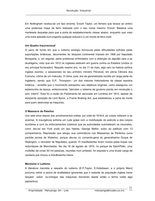 Revolução Industrial
_____________________________________________________________________
_______________________________________________________________________________
Propriedade: Manyanga On - Line manyanga@tvcabo.co.mz
11
Em Nottingham revelou-se um tipo enorme, Enoch Taylor, um ferreiro que levava ao ombro
uma poderosa maça de ferro batizada com o seu nome mesmo: Enoch. Bastava uma
martelada daquelas para que a porta do estabelecimento viesse abaixo, enquanto que mais
uma outra aplicada num engenho qualquer reduzia-o a um monte de ferro inútil.
Um Quadro Insurrecional
O pano de fundo em que o ludismo emergiu formou-se pelas dificuldades sofridas pelas
exportações britânicas, decorrentes do bloqueio continental imposto em 1806 por Napoleão
Bonaparte, e, em seguida, pelos problemas enfrentados com a obtenção do algodão para a as
tecelagens, visto que em 1812 os ingleses estavam em guerra contra os Estados Unidos (o
seu principal fornecedor). Naquele mesmo ano, no dia 11 de maio, algo raro na história política
inglesa ocorreu: o assassinato do seu primeiro ministro Perceval, em plena Câmara dos
Comuns, vítima de um malucão. O clima, pois, era de generalizada revolta em larga parte da
Inglaterra, sendo que E.P. Thompson - um dos maiores historiadores da classe operária
britânica - acredita que o movimento extrapolou seu objetivos originais, como assegurou um
testemunho da época, ambicionando "derrubar o sistema de governo pondo em revolução o
país inteiro". Esta foi a razão do Parlamento ter aprovado em Londres em 1812, apesar da
eloqüente oposição de Lord Byron, a Frame Braking Act, que estabeleceu a pena de morte
para quem destruísse as máquinas.
O Massacre de Peterloo
Uns sete anos depois dos amotinamentos luditas, por volta de 1818-9, as coisas voltaram a se
acalmar. A insurgência sofreria um rude golpe com a mobilização do exército e dos corpos
auxiliares e com os enforcamentos coletivos que as autoridades submeteram os insurretos,
como deu-se em York onde um dos líderes, George Mellor, subiu ao patíbulo com 13
companheiros. Repressão que atingiu sua culminância nos Massacres de Perterloo (uma
paródia jocosa de Waterloo, porque deu-se no comando-geral do generalíssimo Duque de
Wellington, o vencedor de Napoleão), quando 15 manifestantes foram mortos pelas tropas nas
redondezas de Manchester. No dia 16 de agosto de 1819, no parque de Saint-Peter, uma
multidão de umas 50 mil pessoas, reunidas num protesto, foi exposta a uma brutal carga de
cavalaria que chocou a Grã-Bretanha inteira.
Marxismo e Ludismo
A literatura marxista a respeito do ludismo (E.P.Taylor, E.Hobsbawn, e o próprio Marx)
procurou retirar a pecha de analfabetos ignorantes que o restante da população inglesa havia
lançado sobre os inimigos das máquinas (tornando desde então o termo ludita algo
pejoractivo).
 