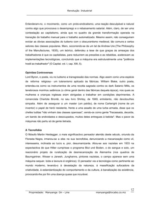 Revolução Industrial
_____________________________________________________________________
_______________________________________________________________________________
Propriedade: Manyanga On - Line manyanga@tvcabo.co.mz
12
Entenderam-no, o movimento, como um proto-sindicalismo, uma reação desculpável e natural
contra algo que provocava o desemprego e o rebaixamento salarial. Além, claro, de ser uma
contestação ao capitalismo, ainda que no quadro da grande transformação operada na
transição do trabalho manual para o trabalho automatizado. Mesmo assim, não conseguiram
evictar as óbvias associações do ludismo com o obscurantismo medieval, tão comuns a certos
setores das classes populares. Marx, socorrendo-se de um tal de Andrew Ure (The Philosophy
of the Manufactures, 1835), um teórico, defendeu a tese de que graças às ameaças dos
trabalhadores é que os capitalistas, para reduzirem as pressões e as rebeldias, aceleravam as
implementações tecnológicas, concluindo que a máquina era estruturalmente uma "potência
hostil ao trabalhador" (O Capital, vol. I, cap. XIII, 5).
Opiniões Controversas
Lord Byron, o poeta, viu no ludismo a transgressão das normas. Algo assim como uma espécie
de reforma religiosa - um luteranismo aplicado às fábricas. William Blake, outro poeta,
entendeu-os como os instrumentos de uma revolta sagrada contra os dark Satanic Mills, os
tenebrosos moinhos satânicos (o clima geral dentro das fábricas daquela época), nos quais as
mulheres e crianças inglesas eram obrigadas a trabalhar em condições deprimentes. A
romancista Charlote Brontë, no seu livro Shirley, de 1849, entretanto, não devotou-lhes
simpatia. Além de assegurar a um master (um patrão), de nome Cartwright (nome de um
inventor) o papel de herói resistente, frente a uma assalto de uma turba armada, disse que os
chefes luditas "não vinham das classes operosas", vendo-os como gente "fracassada, decaída,
um bando de endividados e desocupados, muitos deles entregues à bebida". Mas o pavor às
máquinas não partiu só de gente iletrada.
A Tecnofobia
O filósofo Martin Heidegger, o mais significactivo pensador alemão deste século, oriundo da
Floresta Negra, irmanou-se a eles na sua tecnofobia, denunciando a mecanização como vil,
interesseira, inclinada ao lucro e, pior, desumanizante. Aliou-se aos nazistas em 1933 na
expectactiva de que Hitler cumprisse o programa Blut und Boden, o do sangue e solo, um
reacionário projeto de ruralização de desmecanização da Alemanha (nos quadros de
Baumgartner, Wisser e Janesh, Junghanns, pintores nazistas, o campo aparece sem uma
máquina sequer, toda a lavoura é orgânica). O pensador via a tecnologia como pertinente ao
mundo moderno, levando-o à devastação da natureza, à massificação sufocadora da
criatividade, à estandardização do comportamento e da cultura, à banalização da existência,
provocando-lhe por fim uma doença quase que incurável.
 