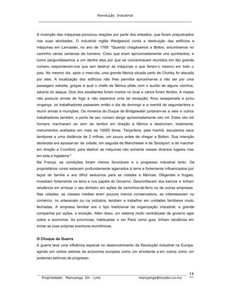 Revolução Industrial
_____________________________________________________________________
_______________________________________________________________________________
Propriedade: Manyanga On - Line manyanga@tvcabo.co.mz
14
A invenção das máquinas provocou reações por parte dos artesãos, que foram prejudicados
nas suas atividades. O industrial inglês Wedgwood conta a destruição das edifícios e
máquinas em Lancaster, no ano de 1769. "Quando chegávamos a Bolton, encontramos no
caminho várias centenas de homens. Creio que eram aproximadamente uns quinhentos; e
como perguntássemos a um dentre eles por que se concentravam reunidos em tão grande
número, responderam-nos que iam destruir as máquinas e que fariam o mesmo em todo o
pais. No mesmo dia, após o meio-dia, uma grande fábrica situada perto de Chorley foi atacada
por eles. A localização dos edifícios não lhes permitia aproximar-se a não ser por uma
passagem estreita, graças à qual o chefe da fábrica pôde, com o auxilio de alguns vizinhos,
salvá-la do ataque. Dois dos assaltantes foram mortos no local e vários foram feridos. A massa
não possuía armas de fogo e não esperava uma tal recepção; ficou exasperada e jurou
vingança. os trabalhadores passaram então o dia de domingo e a manhã de segunda-feira a
reunir armas e munições. Os mineiros do Duque de Bridgewater juntaram-se a eles e outros
trabalhadores também, a ponto de seu número atingir aproximadamente oito mil. Estes oito mil
homens marcharam ao som da tambor em direção à fábrica e destruíram, totalmente,
instrumentos avaliados em mais de 10000 libras. Terça-feira, pela manhã, escutamos seus
tambores a uma distância de 2 milhas, um pouco antes de chegar a Bolton. Sua intenção
declarada era apossar-se da cidade, em seguida de Manchester e de Stockport, e de marchar
em direção a Cromford, para destruir as máquinas não somente nesses diversos lugares mas
em toda a Inglaterra."
Na França, as condições foram menos favoráveis e o progresso industrial lento. Os
proprietários rurais estavam profundamente agarrados à terra e fortemente influenciados por
laços de família e era difícil seduzi-los para as cidades e fábricas. Diligentes e frugais,
investiam fortemente na terra e nos papéis do Governo. Desconfiavam dos bancos e tinham
relutância em arriscar o seu dinheiro em ações de caminhos-de-ferro ou de outras empresas.
Nas cidades, as classes médias eram poucos menos conservadora, se interessavam no
comércio, no artesanato ou na indústria, tendiam a trabalhar em unidades familiares muito
fechadas. A empresa familiar era o tipo tradicional da organização industrial; a grande
companhia por ações, a exceção. Além disso, um sistema muito centralizado de governo agia
sobre a economia. As províncias, habituadas a ver Paris como guia, tinham relutância em
iniciar as suas próprias aventuras econômicas.
O Choque da Guerra
A guerra teve uma influência especial no desenvolvimento da Revolução Industrial na Europa,
agindo em certos setores da economia europeia como um emoliente e em outros como um
poderoso estímulo de progresso.
 