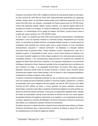 Revolução Industrial
_____________________________________________________________________
_______________________________________________________________________________
Propriedade: Manyanga On - Line manyanga@tvcabo.co.mz
15
Enquanto nos séculos XVIII e XIX a Inglaterra mantinha as suas guerras longe do solo pátrio,
os seus vizinhos do outro lado do Canal eram frequentementes perturbados por presenças
militares. Muitas vezes, os resultados nesses países eram totalmente negactivos. No fim da
Guerra dos Sete Anos, por exemplo, a população da Prússia baixara perto de 330 000 almas.
Tinham sido destruídas cidades, aldeias, quintas e oficinas, e em algumas regiões sofria-se de
escassez de comida e de forragem. A moeda era falsificada, as finanças públicas estavam em
desordem, e a administração civil em perigo de colapso. Na Polônia, a guerra levara à fome e
à peste que, juntas, causaram, em 1770, 200 000 mortes.
É, pois, quase um paradoxo que vinte e três anos de guerras revolucionárias e napoleônicas
marcassem o início da expansão industrial no continente europeu. Naturalmente que a Europa
sofreu. O movimento de grandes exércitos, as pesadas perdas humanas e o maciço desvio de
ocupações mais pacíficas dos homens aptos para a guerra tiveram as suas inevictáveis
consequências, enquanto o " sistema continental " de Napoleão e o bloqueio britânico
arruinavam todos os grandes portos. Certas indústrias, contudo, expandiram-se muito sob a
pressão da guerra. A necessidade de vestir, prover e armar muitos milhares de soldados criou
uma quase insaciável exigência de certos artigos (exigência muito acentuada pela exclusão da
competição britânica ). Um impressionante desenvolvimento foi evidente nas indústrias de
algodão de Ghent Paris, Mulhouse e Saxônia e nas indústrias metalúrgicas e de armamento
da Bélgica, Alemanha e Suiça. Nasceram grandes firmas de engenharia como as fábricas de
John Cockerill, em Liege , e as instalações Escher-Wyss, em Zurique. Além disso, quando
Napoleão dominava grande parte da Europa Ocidental e Central, foram enviados peritos
franceses para regiões menos desenvolvidas, a fim de levarem a cabo inspeções geográficas,
prospecção de minerais e dirigirem minas e fábricas.
O sistema continental de Napoleão pretendia ser não um estímulo para a indústria européia
mas uma medida de guerra destinada a destruir a economia inglesa, cortando-lhe o comércio
de exportação. Claro que a Inglaterra não ficou parada, por volta de 1816 incorrera num débito
nacional de 876 milhões de libras, e houve períodos de sérios distúrbios financeiros,
desemprego e angustia social. Mas o progresso industrial da Inglaterra era já tão grande que,
apesar da perda de valiosos mercados `a sua porta, os negociantes ingeleses foram capazes
de manter as exportações, abrindo novos mercados na América do Sul e em outros lugares.
As grandes indústrias da Inglaterra continuaram a se expandir e a sua capacidade de dominar
os mares, aguentar os exércitos de Wellington na Guerra Peninsular e financiar a guerra dos
seus aliados com substanciais subsídios manteve-se incomparável.
Os efeitos da guerra no desenvolvimento industrial foram particularmente notáveis na Rússia.
Conforme Gerschenkron nota, o desenvolvimento econômico da Rússia no século XIX, tornou-
se verdadeiramente uma função de exigências militares.
 
