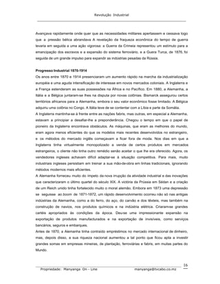 Revolução Industrial
_____________________________________________________________________
_______________________________________________________________________________
Propriedade: Manyanga On - Line manyanga@tvcabo.co.mz
16
Avançava rapidamente onde quer que as necessidades militares apertassem e cessava logo
que a pressão bélica abrandava A revelação da fraqueza econônica do tempo de guerra
levaria em seguida a uma ação vigorosa: a Guerra da Crimeia representou um estímulo para a
emancipação dos escravos e a expansão do sistema ferroviário, e a Guera Turca, de 1876, foi
seguida de um grande impulso para expandir as indústrias pesadas da Rússia.
Progresso Industrial 1870-1914
Os anos entre 1870 e 1914 presenciaram um aumento rápido na marcha da industrialização
européia e uma aguda intensificação de interesse em novos mercados coloniais. A Inglaterra e
a França estenderam as suas possessões na África e no Pacífico. Em 1880, a Alemanha, a
Itália e a Bélgica juntaram-se lhes na disputa por novas colônias. Bismarck assegurou certos
territórios africanos para a Alemanha, embora o seu valor econômico fosse limitado. A Bélgica
adquiriu uma colônia no Congo. A Itália teve de se contentar com a Líbia e parte da Somália.
A Inglaterra mantinha-se à frente entre as nações fabris, mas outras, em especial a Alemanha,
estavam a principiar a desafiar-lhe a preponderância. Chegou o tempo em que o papel de
pioneiro da Inglaterra encontrava obstáculos. As máquinas, que eram as melhores do mundo,
eram agora menos eficientes do que os modelos mais recentes desenvolvidos no estrangeiro,
e os métodos do mercado inglês começavam a ficar fora de moda. Nos dias em que a
Inglaterra tinha virtualmente monopolizado a venda de certos produtos em mercados
estrangeiros, o cliente não tinha outro remédio senão aceitar o que lhe era oferecido. Agora, os
vendedores ingleses achavam difícil adaptar-se à situação competitiva. Para mais, muito
industriais ingleses persistiam em treinar a sua mão-de-obra em linhas tradicionais, ignorando
métodos modernos mais eficientes.
A Alemanha forneceu muito do ímpeto da nova irrupção da atividade industrial e das inovações
que caracterizaram o último quartel do século XIX. A victória da Prússia em Sédan e a criação
de um Reich unido tinha fortalecido muito o moral alemão. Embora em 1873 uma depressão
se seguisse ao boom de 1871-1872, um rápido desenvolvimento ocorreu não só nas antigas
indústrias da Alemanha, como a do ferro, do aço, do carvão e dos têxteis, mas também na
construção de navios, nos produtos químicos e na indústria elétrica. Criaram-se grandes
cartéis apropriados às condições da época. Deu-se uma impressionante expansão na
exportação de produtos manufacturados e na exportação de invisíveis, como serviços
bancários, seguros e embarques.
Antes de 1870, a Alemanha tinha contraído empréstimos no mercado internacional de dinheiro,
mas, depois disso, a sua riqueza nacional aumentou a tal ponto que ficou apta a investir
grandes somas em empresas mineiras, de plantação, ferroviárias e fabris, em muitas partes do
Mundo.
 