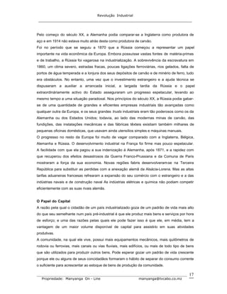 Revolução Industrial
_____________________________________________________________________
_______________________________________________________________________________
Propriedade: Manyanga On - Line manyanga@tvcabo.co.mz
17
Pelo começo do século XX, a Alemanha podia comparar-se a Inglaterra como produtora de
aço e em 1914 não estava muito atrás desta como produtora de carvão.
Foi no período que se seguiu a 1870 que a Rússia começou a representar um papel
importante na vida econômica da Europa. Embora possuísse vastas fontes de matéria-primas
e de trabalho, a Rússia foi vagarosa na industrialização. A sobrevivência da escravatura em
1860, um clima severo, estradas fracas, poucas ligações ferroviárias, rios gelados, falta de
portos de água temperada e a lonjura dos seus depósitos de carvão e de minério de ferro, tudo
era obstáculos. No entanto, uma vez que o investimento estrangeiro e a ajuda técnica se
dispuseram a auxiliar a arrancada inicial, a largada tardia da Rússia e o papel
extraordináriamente activo do Estado asseguraram um progresso espetacular, levando ao
mesmo tempo a uma situação paradoxal. Nos princípios do século XX, a Rússia podia gabar-
se de uma quantidade de grandes e eficientes empresas industriais tão avançadas como
qualquer outra da Europa, e os seus grandes trusts industriais eram tão poderosos como os da
Alemanha ou dos Estados Unidos; todavia, ao lado das modernas minas de carvão, das
fundições, das instalações mecânicas e das fábricas têxteis existiam também milhares de
pequenas oficinas domésticas, que usavam ainda utensílios simples e máquinas manuais.
O progresso no resto da Europa foi muito de vagar comparado com a Inglaterra, Bélgica,
Alemanha e Rússia. O desenvolvimento industrial na França foi firme mas pouco espetacular.
A facilidade com que ela pagou a sua indenização á Alemanha, após 1871, e a rapidez com
que recuperou dos efeitos desastrosos da Guerra Franco-Prussiana e da Comuna de Paris
mostraram a força da sua economia. Novas regiões fabris desenvolveram-se na Terceira
República para substituir as perdidas com a anexação alemã da Alsácia-Lorena. Mas as altas
tarifas aduaneiras francesas refrearam a expansão do seu comércio com o estrangeiro e a das
indústrias navais e de construção naval As indústrias elétricas e química não podiam competir
eficientemente com as suas rivais alemãs.
O Papel do Capital
A razão pela qual o cidadão de um país industrializado goza de um padrão de vida mais alto
do que seu semelhante num país pré-industrial é que ele produz mais bens e serviços por hora
de esforço; e uma das razões pelas quais ele pode fazer isso é que ele, em média, tem a
vantagem de um maior volume disponível de capital para assisti-lo em suas atividades
produtivas.
A comunidade, na qual ele vive, possui mais equipamentos mecânicos, mais quilômetros de
rodovia ou ferrovias, mais canais ou vias fluviais, mais edifícios, ou mais de todo tipo de bens
que são utilizados para produzir outros bens. Pode esperar gozar um padrão de vida crescente
porque ele ou alguns de seus concidadãos formaram o hábito de separar do consumo corrente
o suficiente para acrescentar ao estoque de bens de produção da comunidade.
 